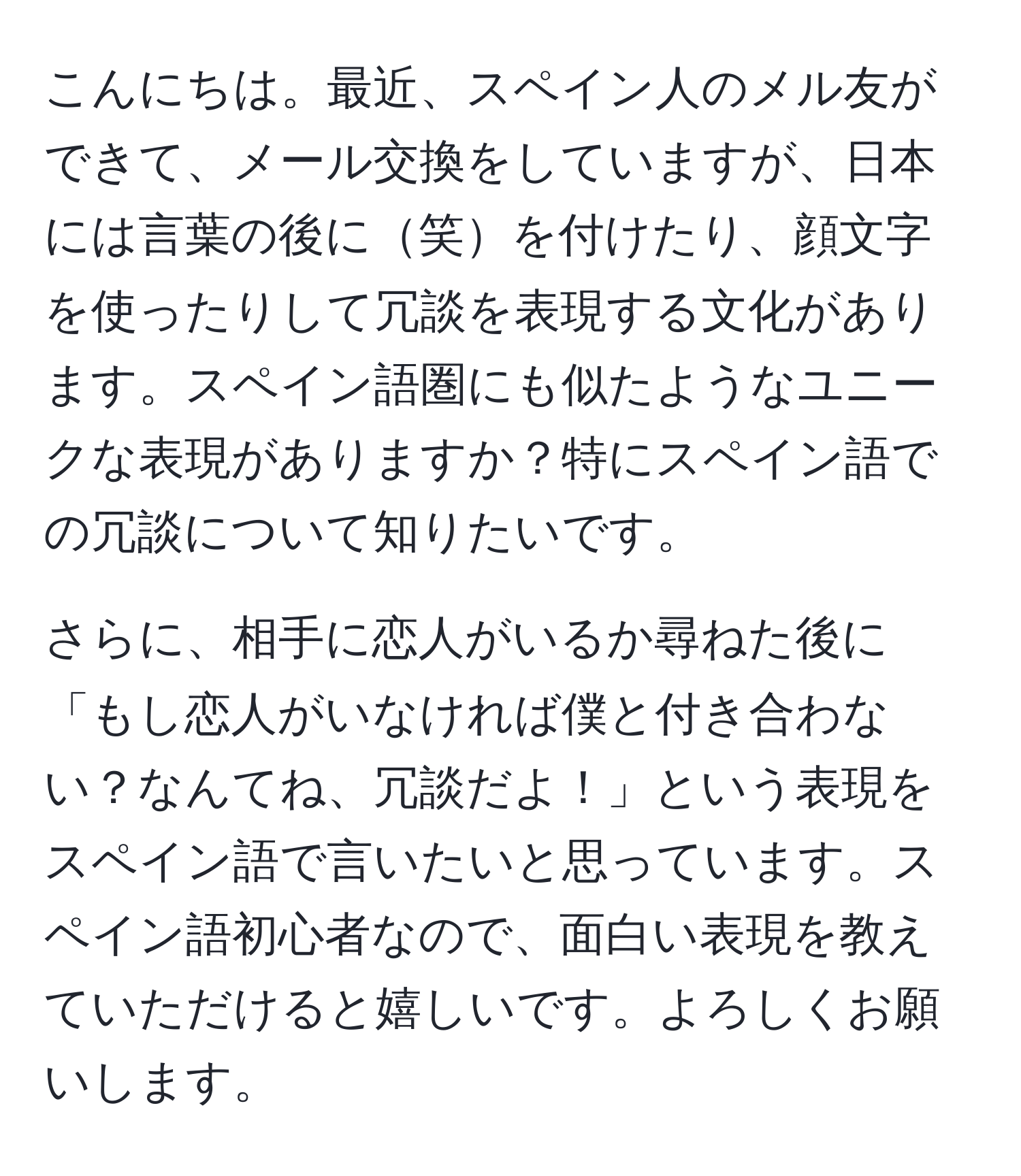 こんにちは。最近、スペイン人のメル友ができて、メール交換をしていますが、日本には言葉の後に笑を付けたり、顔文字を使ったりして冗談を表現する文化があります。スペイン語圏にも似たようなユニークな表現がありますか？特にスペイン語での冗談について知りたいです。

さらに、相手に恋人がいるか尋ねた後に「もし恋人がいなければ僕と付き合わない？なんてね、冗談だよ！」という表現をスペイン語で言いたいと思っています。スペイン語初心者なので、面白い表現を教えていただけると嬉しいです。よろしくお願いします。