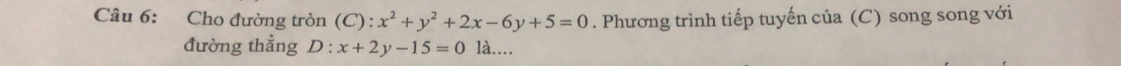 Cho đường tròn (C): x^2+y^2+2x-6y+5=0. Phương trình tiếp tuyến của (C) song song với
đường thẳng D:x+2y-15=0 là....