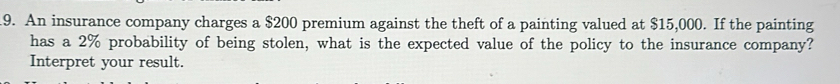 An insurance company charges a $200 premium against the theft of a painting valued at $15,000. If the painting 
has a 2% probability of being stolen, what is the expected value of the policy to the insurance company? 
Interpret your result.