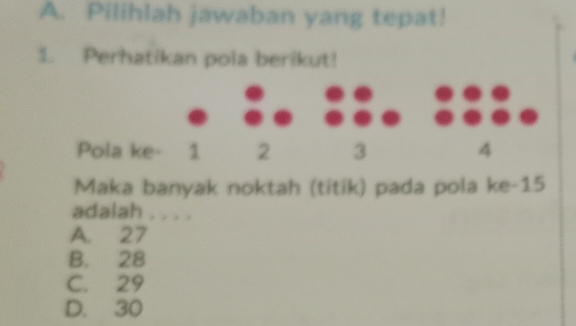 Pilihlah jawaban yang tepat!
1. Perhatikan pola berikut!
Pola ke - 1 2 3 4
Maka banyak noktah (titik) pada pola ke- 15
adalah . . . .
A. 27
B. 28
C. 29
D. 30