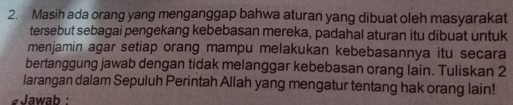 Masih ada orang yang menganggap bahwa aturan yang dibuat oleh masyarakat 
tersebut sebagai pengekang kebebasan mereka, padahal aturan itu dibuat untuk 
menjamin agar setiap orang mampu melakukan kebebasannya itu secara 
bertanggung jawab dengan tidak melanggar kebebasan orang lain. Tuliskan 2
larangan dalam Sepuluh Perintah Allah yang mengatur tentang hak orang lain! 
#Jawab :