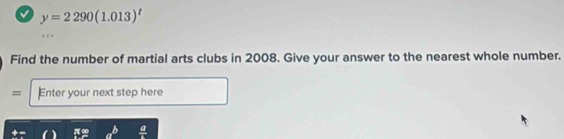 a y=2290(1.013)^t
Find the number of martial arts clubs in 2008. Give your answer to the nearest whole number. 
= Enter your next step here