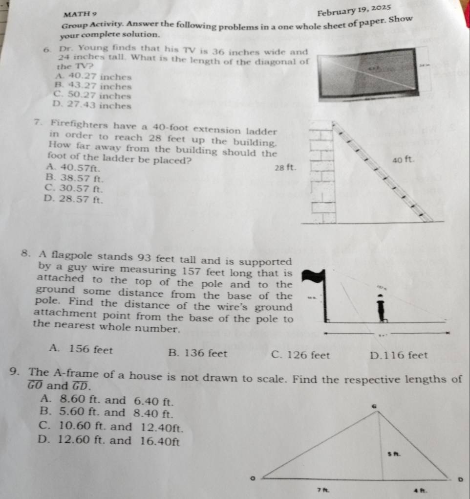 MATH 9
February 19, 2025
Group Activity. Answer the following problems in a one whole sheet of paper. Show
your complete solution.
6. Dr. Young finds that his TV is 36 inches wide and
24 inches tall. What is the length of the diagonal of
the 7 downarrow ?
A. 40.27 inches
B. 43.27 inches
C. 50.27 inches
D. 27.43 inches
7. Firefighters have a 40-foot extension ladder
in order to reach 28 feet up the building.
How far away from the building should the
foot of the ladder be placed? 40 ft.
A. 40.57ft. 28 ft.
B. 38.57 ft.
C. 30.57 ft.
D. 28.57 ft.
8. A flagpole stands 93 feet tall and is supported
by a guy wire measuring 157 feet long that is
attached to the top of the pole and to the
ground some distance from the base of the
pole. Find the distance of the wire's ground
attachment point from the base of the pole to
the nearest whole number.
. ,
A. 156 feet B. 136 feet C. 126 feet D. 116 feet
9. The A-frame of a house is not drawn to scale. Find the respective lengths of
overline GO and overline GD.
A. 8.60 ft. and 6.40 ft.
B. 5.60 ft. and 8.40 ft.
C. 10.60 ft. and 12.40ft.
D. 12.60 ft. and 16.40ft