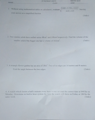 NAME _ST PATRICK'S BOYS CLASS MATHIS CLUIZ ADM 
_ 
1. Without using mathematical tables or calculators, evalmate sqrt(frac 1408* 0.594* 0.012)6.05* 125 leaving 
your answer as a simplified fraction (3mks) 
2. Two similar solids have surface areas 48cm^2 and 108cm^2 respectively. Find the volume of the 
smaller solid if the bigger one has a volume of 162cm^3 (3mks) 
3. A triangle flower garden has an area of 28m^2. Two of its edges are 14 metres and 8 metres. 
Find the angle between the two edges. (2mks) 
4. A watch which looses a half a minute every hour.It was set read the correct time at 0445hr on 
Monday. Determine in twelve hour system the time the watch will show on Friday at 1845hr the 
same week. (3mks)