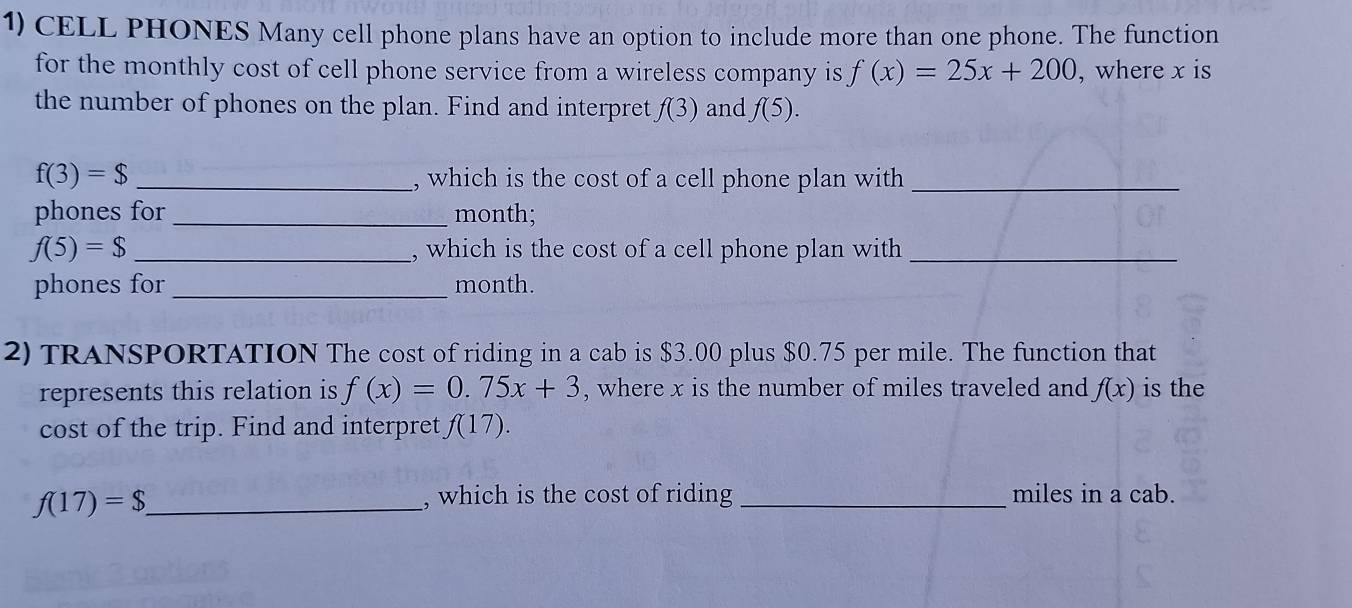 CELL PHONES Many cell phone plans have an option to include more than one phone. The function 
for the monthly cost of cell phone service from a wireless company is f(x)=25x+200 , where x is 
the number of phones on the plan. Find and interpret f(3) and f(5).
f(3)=$ _, which is the cost of a cell phone plan with_ 
phones for _month;
f(5)=$ _, which is the cost of a cell phone plan with_ 
phones for _ month. 
2) TRANSPORTATION The cost of riding in a cab is $3.00 plus $0.75 per mile. The function that 
represents this relation is f(x)=0.75x+3 , where x is the number of miles traveled and f(x) is the 
cost of the trip. Find and interpret f(17).
f(17)=$ _ 
, which is the cost of riding _miles in a cab.