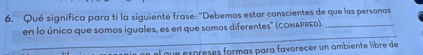 Qué significa para ti la siguiente frase: “Debemos estar conscientes de que las personas 
_ 
en lo único que somos iguales, es en que somos diferentes" (CONAPRED)._ 
el que expreses formas para favorecer un ambiente libre de