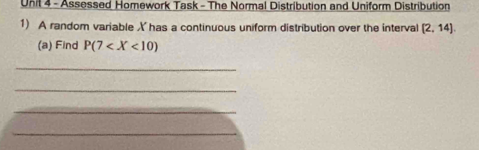 Assessed Homework Task - The Normal Distribution and Uniform Distribution 
1) A random variable X has a continuous uniform distribution over the interval (2,14). 
(a) Find P(7
_ 
_ 
_ 
_