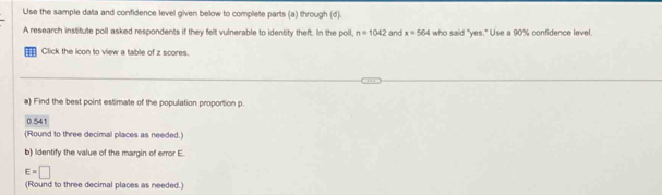 Use the sample data and confidence level given below to complete parts (a) through (d).
A research institute poll asked respondents if they felt vulnerable to identity theft. In the poll, n=1042 and x=564 who said "yes." Use a 90% confidence level.
Click the icon to view a table of z scores.
a) Find the best point estimate of the population proportion p.
0.541
(Round to three decimal places as needed.)
b) Identify the value of the margin of error E.
E=□
(Round to three decimal places as needed.)