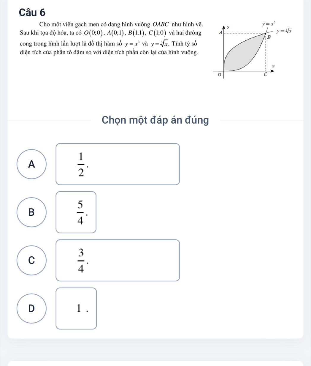 Cho một viên gạch men có dạng hình vuông OABC như hình vẽ. 
Sau khi tọa độ hóa, ta có O(0;0),A(0;1),B(1;1),C(1;0) và hai đường 
cong trong hình lần lượt là đồ thị hàm số y=x^3 và y=sqrt[3](x) Tính tỷ số
diện tích của phần tô đậm so với diện tích phần còn lại của hình vuông.
Chọn một đáp án đúng
A
 1/2 .
B
 5/4 .
C
 3/4 .
D 1 .