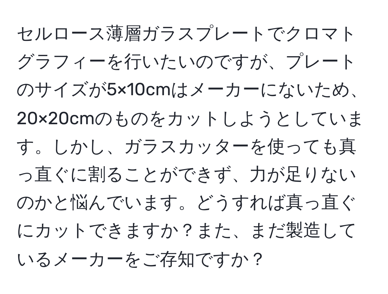 セルロース薄層ガラスプレートでクロマトグラフィーを行いたいのですが、プレートのサイズが5×10cmはメーカーにないため、20×20cmのものをカットしようとしています。しかし、ガラスカッターを使っても真っ直ぐに割ることができず、力が足りないのかと悩んでいます。どうすれば真っ直ぐにカットできますか？また、まだ製造しているメーカーをご存知ですか？