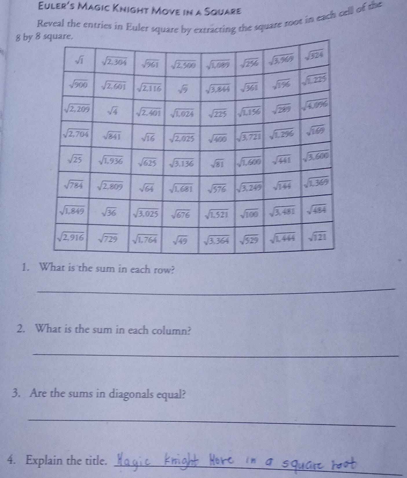 Euler's Magic Knight Move in a Square
Reveal the entries in Euler square by extracting the square root in each cell of the
8 by 
1. What is the sum in each row?
_
2. What is the sum in each column?
_
3. Are the sums in diagonals equal?
_
_
4. Explain the title.