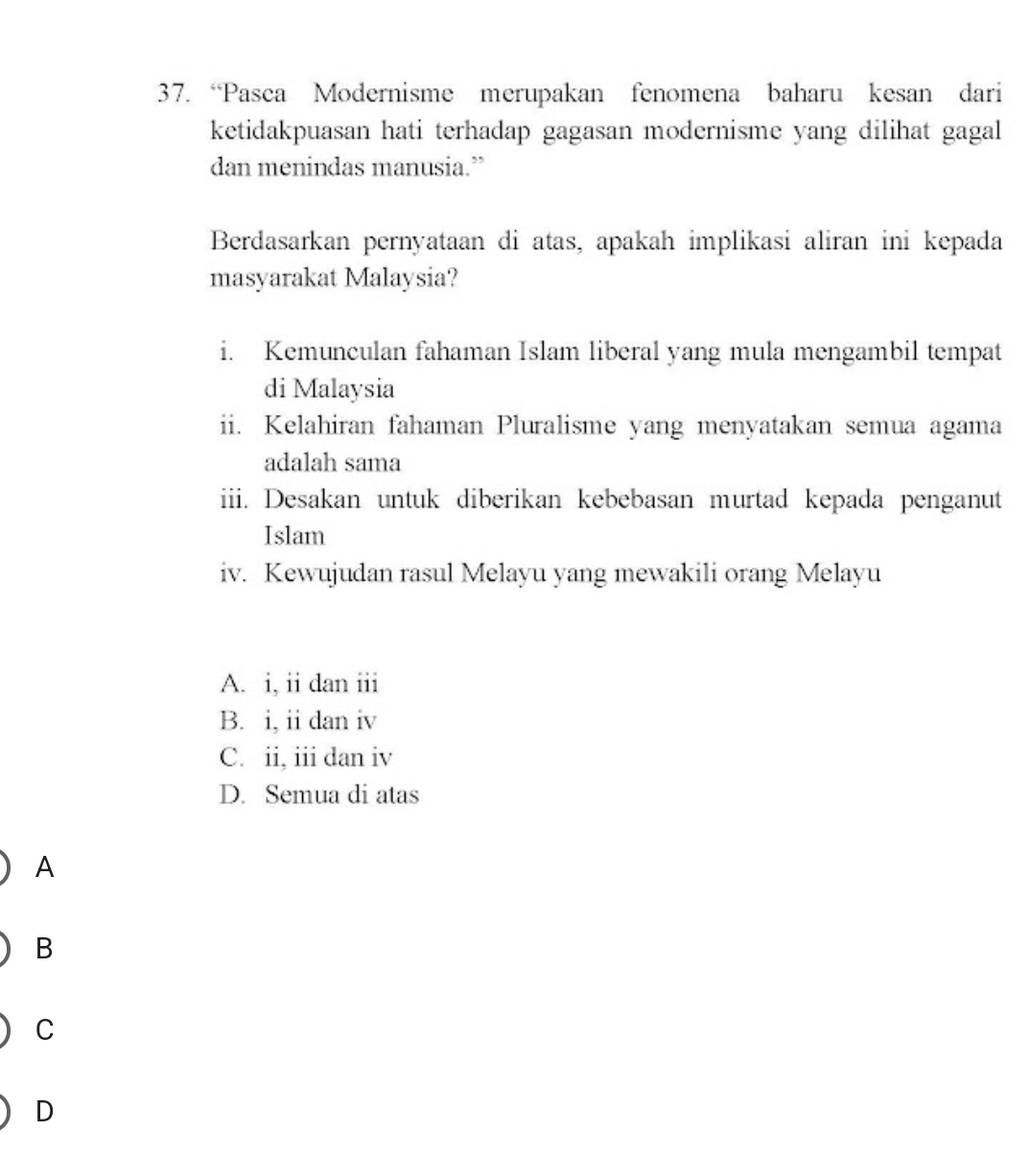 “Pasca Modernisme merupakan fenomena baharu kesan dari
ketidakpuasan hati terhadap gagasan modernisme yang dilihat gagal
dan menindas manusia.”
Berdasarkan pernyataan di atas, apakah implikasi aliran ini kepada
masyarakat Malaysia?
i. Kemunculan fahaman Islam liberal yang mula mengambil tempat
di Malaysia
ii. Kelahiran fahaman Pluralisme yang menyatakan semua agama
adalah sama
iii. Desakan untuk diberikan kebebasan murtad kepada penganut
Islam
iv. Kewujudan rasul Melayu yang mewakili orang Melayu
A. i, ii dan iii
B. i, ii dan iv
C. ii, iii dan iv
D. Semua di atas
A
B
C
D