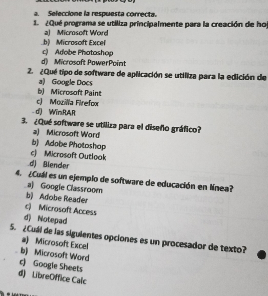 Seleccione la respuesta correcta.
1. ¿Qué programa se utiliza principalmente para la creación de hoj
a) Microsoft Word
b) Microsoft Excel
c) Adobe Photoshop
d) Microsoft PowerPoint
2. ¿Qué tipo de software de aplicación se utiliza para la edición de
a) Google Docs
b) Microsoft Paint
c) Mozilla Firefox
d) WinRAR
3. ¿Qué software se utiliza para el diseño gráfico?
a) Microsoft Word
b) Adobe Photoshop
c) Microsoft Outlook
d) Blender
4. ¿Cuál es un ejemplo de software de educación en línea?
a) Google Classroom
b) Adobe Reader
c) Microsoft Access
d) Notepad
5. ¿Cuál de las siguientes opciones es un procesador de texto?
a) Microsoft Excel
b) Microsoft Word
c) Google Sheets
d) LibreOffice Calc