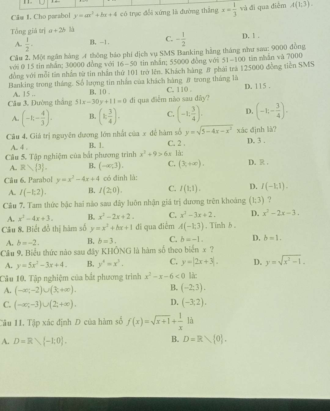 Cho parabol y=ax^2+bx+4 có trục đối xứng là đường thắng x= 1/3  và đi qua điểm A(1;3).
Tổng giá trị a+2b là
A.  1/2 ·
C. - 1/2 
B. -1. D. 1 .
Câu 2. Một ngân hàng A thông báo phí dịch vụ SMS Banking hằng tháng như sau: 9000 đồng
với 0 15 tin nhắn; 30000 đồng với 16−50 tin nhắn; 55000 đồng với 51-100 tin nhắn và 7000
đồng với mỗi tin nhắn từ tin nhắn thứ 101 trở lên. Khách hàng B phải trả 125000 đồng tiền SMS
Banking trong tháng. Số lượng tin nhắn của khách hàng B trong tháng là
A. 15 .. B. 10 . C. 110 .
D. 115 .
Câu 3. Đường thắng 51x-30y+11=0 di qua diểm nào sau đây?
A. (-1;- 4/3 ). (1; 3/4 ).
B.
C. (-1; 3/4 ).
D. (-1;- 3/4 ).
Câu 4. Giá trị nguyên dương lớn nhất của x đề hàm số y=sqrt(5-4x-x^2) xác định là?
A. 4 . B. 1. C. 2 .
D. 3 .
Câu 5. Tập nghiệm của bất phương trình x^2+9>6x là:
B.
C. D. R .
A. R 3 . (-∈fty ;3). (3;+∈fty ).
Câu 6. Parabol y=x^2-4x+4 có đinh là:
C.
D.
A. I(-1;2). B. I(2;0). I(1;1). I(-1;1).
Câu 7. Tam thức bậc hai nào sau dây luôn nhận giá trị dương trên khoảng (1;3) ?
A. x^2-4x+3.
B. x^2-2x+2.
C. x^2-3x+2. D. x^2-2x-3.
Câu 8. Biết dhat oo thị hàm số y=x^2+bx+1 đi qua điểm A(-1;3). Tính b .
A. b=-2.
C.
B. b=3. b=-1. D. b=1.
Câu 9. Biểu thức nào sau đây KHÔNG là hàm số theo biến x ?
C.
A. y=5x^2-3x+4. B. y^4=x^3. y=|2x+3|.
D. y=sqrt(x^2-1).
Câu 10. Tập nghiệm của bất phương trình x^2-x-6<0</tex> là:
B.
A. (-∈fty ;-2)∪ (3;+∈fty ). (-2;3).
D.
C. (-∈fty ;-3)∪ (2;+∈fty ). (-3;2).
Câu 11. Tập xác định D của hàm số f(x)=sqrt(x+1)+ 1/x  là
B.
A. D=R -1;0 . D=R 0 .