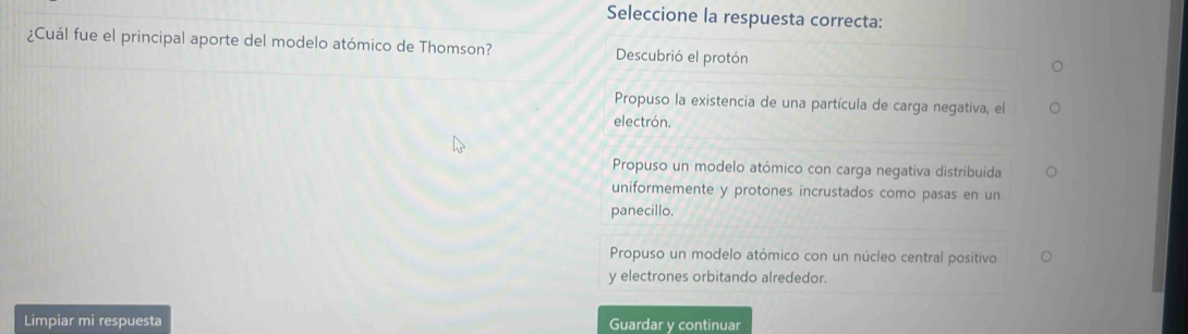 Seleccione la respuesta correcta:
¿Cuál fue el principal aporte del modelo atómico de Thomson? Descubrió el protón
Propuso la existencia de una partícula de carga negativa, el
electrón.
Propuso un modelo atómico con carga negativa distribuida
uniformemente y protones incrustados como pasas en un
panecillo.
Propuso un modelo atómico con un núcleo central positivo
y electrones orbitando alrededor.
Limpiar mi respuesta Guardar y continuar