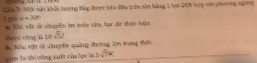 ng As 5 
Cầm 3:: Một vật khối lượng 8kg được kéo đều trên sản bằng 1 lực 20N hợp với phương ngang, 
l gốc a=30°
a. Khi vật di chuyển Im trên sản, lực đó thực hiện 
được công là 10sqrt(3), 0
Bị Nếu vật di chuyển quâng đường 1m trong thời 
gian 5s thì công suất của lực là 3sqrt(3)W