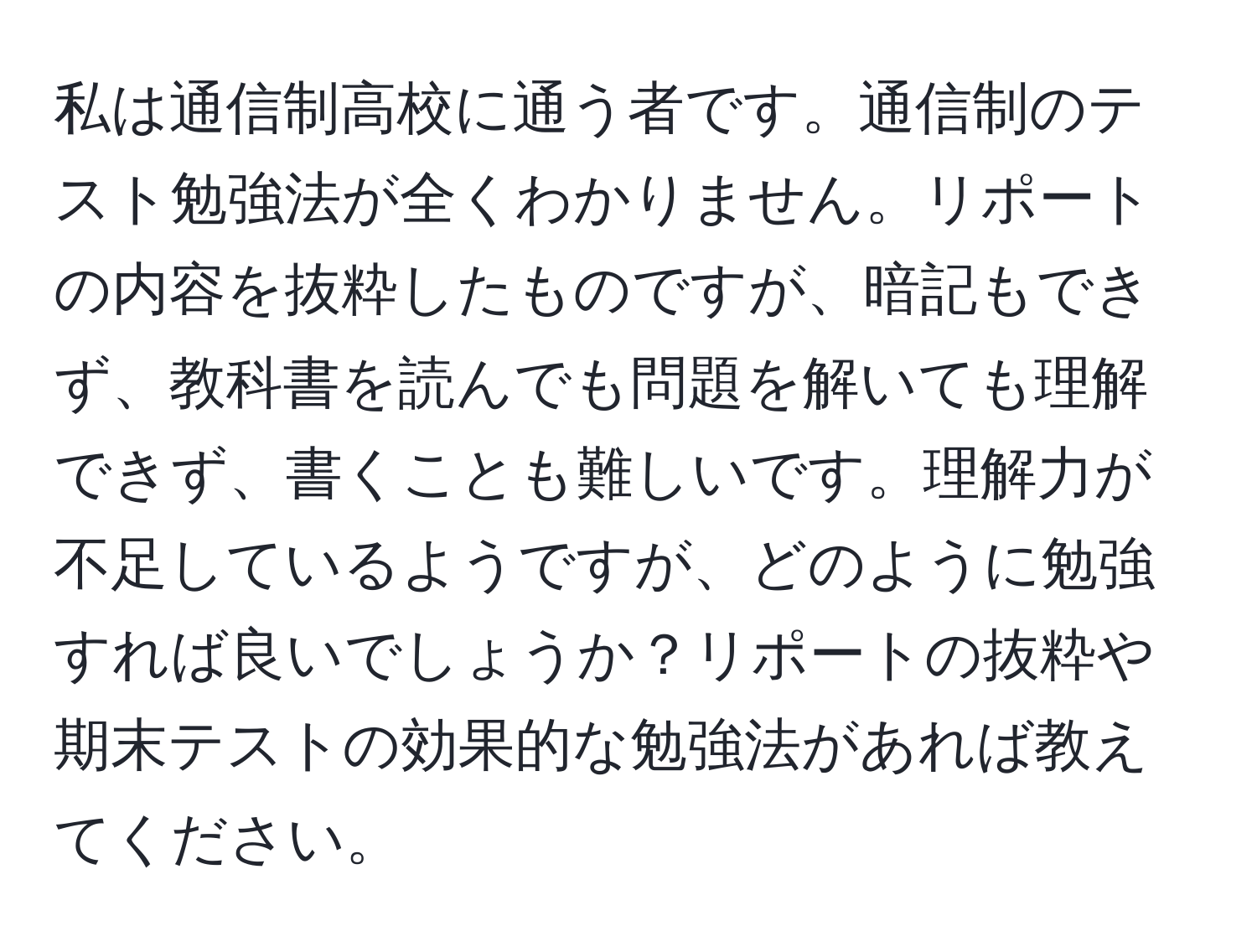 私は通信制高校に通う者です。通信制のテスト勉強法が全くわかりません。リポートの内容を抜粋したものですが、暗記もできず、教科書を読んでも問題を解いても理解できず、書くことも難しいです。理解力が不足しているようですが、どのように勉強すれば良いでしょうか？リポートの抜粋や期末テストの効果的な勉強法があれば教えてください。