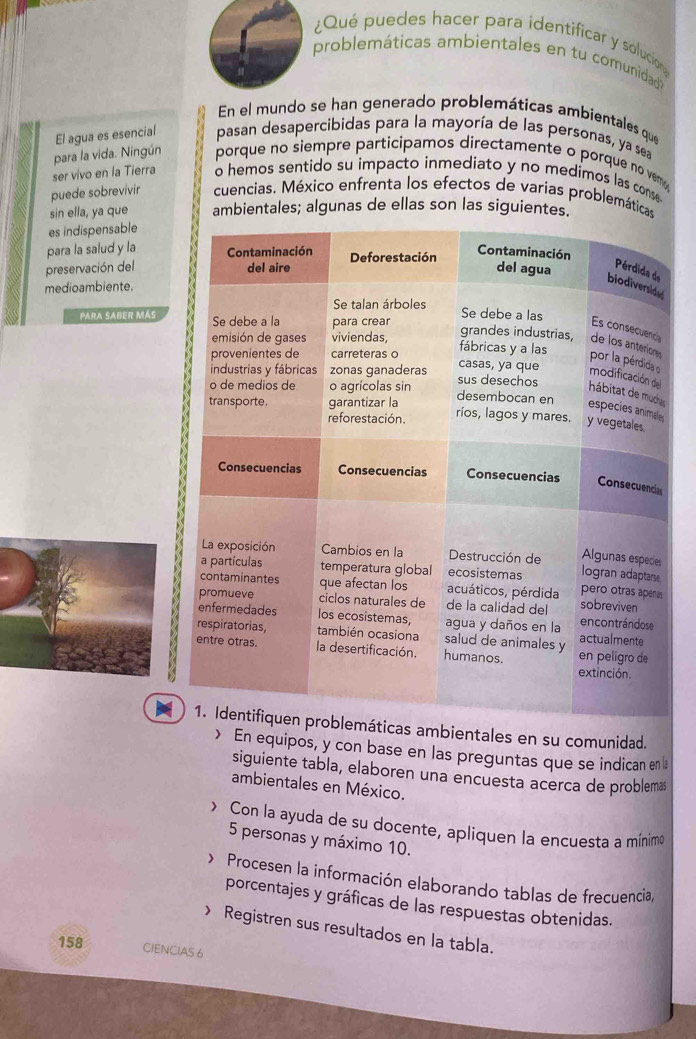 ¿Qué puedes hacer para identificar y solucion 
problemáticas ambientales en tu comunidad 
En el mundo se han generado problemáticas ambientales que 
El agua es esencial pasan desapercibidas para la mayoría de las personas, ya sea 
ser vivo en la Tierra para la vida. Ningún porque no siempre participamos directamente o porque no vem 
o hemos sentido su impacto inmediato y no medimos las conse 
puede sobrevivir cuencias. México enfrenta los efectos de varias problemáticas 
sin ella, ya que ambientales; algunas de ellas son las siguientes.' 
es indispensable 
para la salud y la 
preservación del 
medioambiente. 
Para sABER MÁs 
mbientales en su comunidad. 
> En equipos, y con base en las preguntas que se indican en 1
siguiente tabla, elaboren una encuesta acerca de problemas 
ambientales en México. 
> Con la ayuda de su docente, apliquen la encuesta a mínimo
5 personas y máximo 10. 
> Procesen la información elaborando tablas de frecuencia, 
porcentajes y gráficas de las respuestas obtenidas. 
> Registren sus resultados en la tabla.
158 CIENCIAS 6