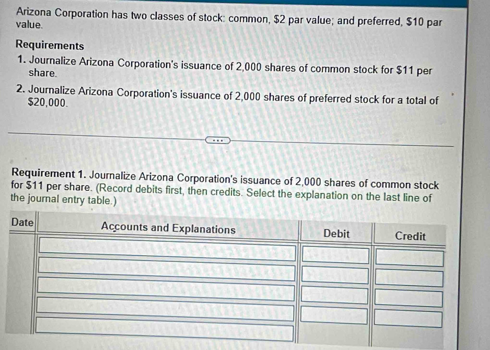 Arizona Corporation has two classes of stock: common, $2 par value; and preferred, $10 par 
value. 
Requirements 
1. Journalize Arizona Corporation's issuance of 2,000 shares of common stock for $11 per 
share. 
2. Journalize Arizona Corporation's issuance of 2,000 shares of preferred stock for a total of
$20,000. 
Requirement 1. Journalize Arizona Corporation's issuance of 2,000 shares of common stock 
for $11 per share. (Record debits first, then credits. Select the explanation on the last line of 
the journal entry table.)