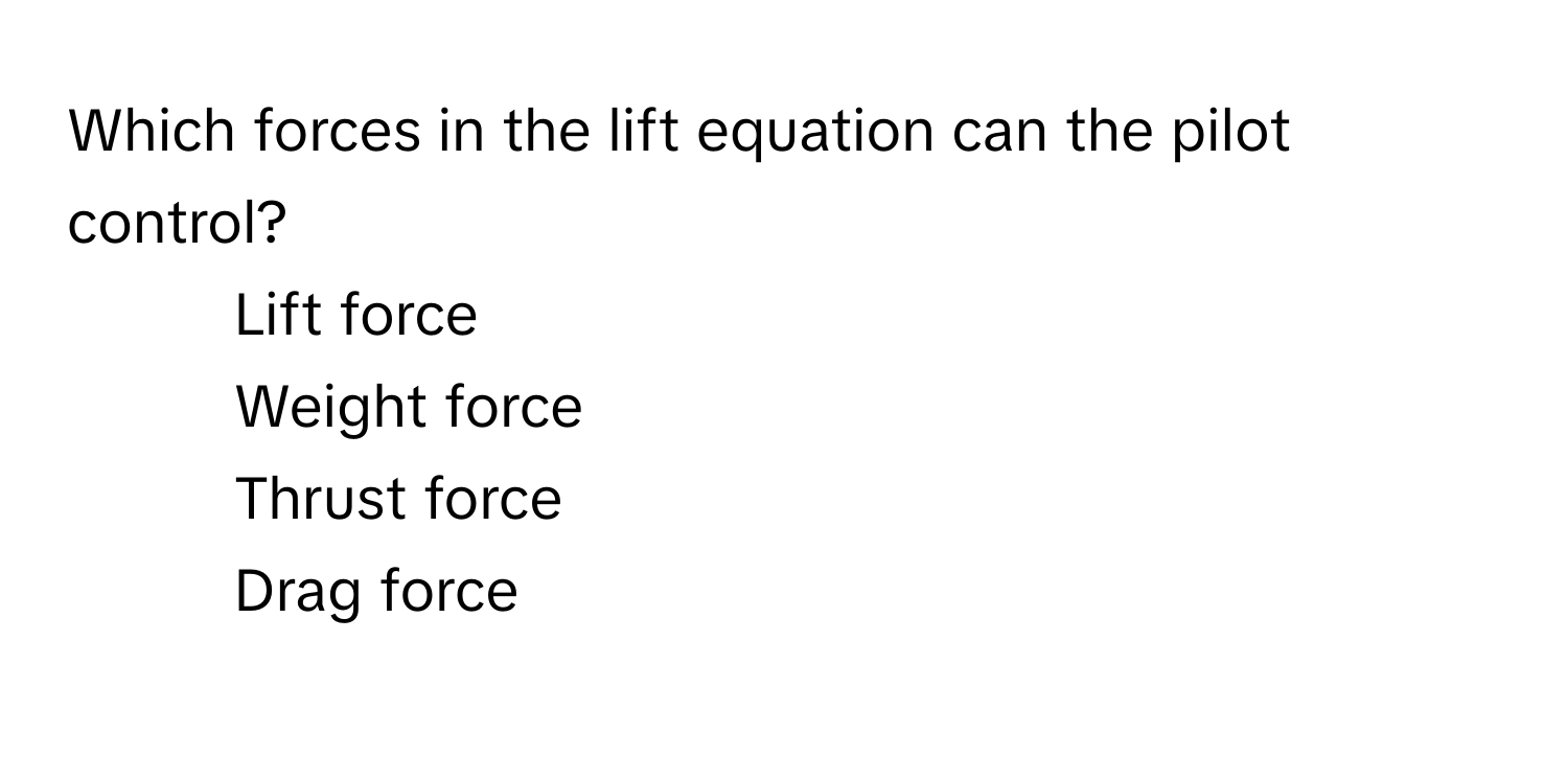 Which forces in the lift equation can the pilot control?

1) Lift force 
2) Weight force 
3) Thrust force 
4) Drag force