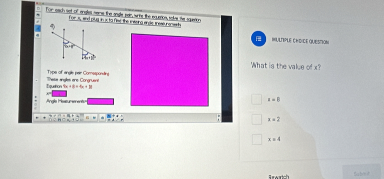 For each set of angles name the angle pair, write the equation, solve the equation
for x, and plug in x to find the missing angle measurements
^
@
MULTIPLE CHOICE QUESTION
What is the value of x?
Type of angle pair Corresponding
These angles are Congruent
Equation 9x+8=4x+18
x=
Angle Measurements=
x=8
x=2
x=4
Rewatch Submit