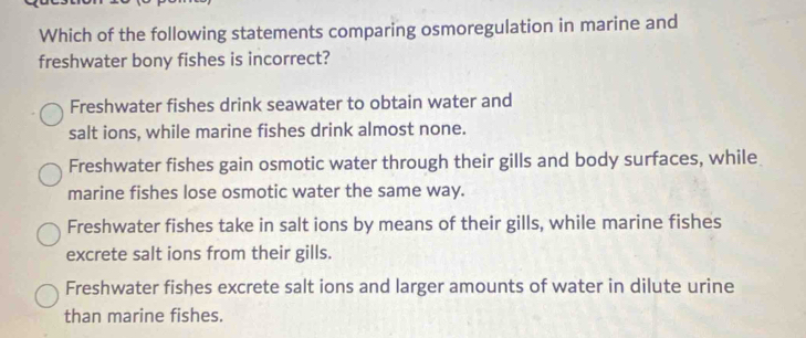 Which of the following statements comparing osmoregulation in marine and
freshwater bony fishes is incorrect?
Freshwater fishes drink seawater to obtain water and
salt ions, while marine fishes drink almost none.
Freshwater fishes gain osmotic water through their gills and body surfaces, while
marine fishes lose osmotic water the same way.
Freshwater fishes take in salt ions by means of their gills, while marine fishes
excrete salt ions from their gills.
Freshwater fishes excrete salt ions and larger amounts of water in dilute urine
than marine fishes.