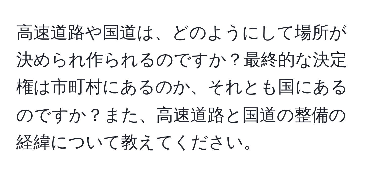 高速道路や国道は、どのようにして場所が決められ作られるのですか？最終的な決定権は市町村にあるのか、それとも国にあるのですか？また、高速道路と国道の整備の経緯について教えてください。