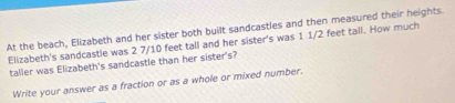 At the beach, Elizabeth and her sister both built sandcastles and then measured their heights. 
Elizabeth's sandcastle was 2 7/10 feet tall and her sister's was 1 1/2 feet tall. How much 
taller was Elizabeth's sandcastle than her sister's? 
Write your answer as a fraction or as a whole or mixed number.