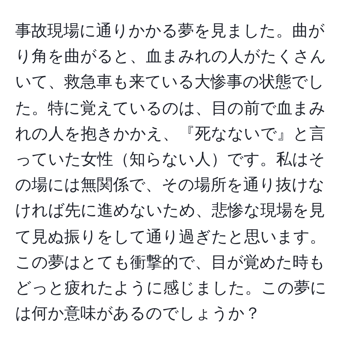 事故現場に通りかかる夢を見ました。曲がり角を曲がると、血まみれの人がたくさんいて、救急車も来ている大惨事の状態でした。特に覚えているのは、目の前で血まみれの人を抱きかかえ、『死なないで』と言っていた女性知らない人です。私はその場には無関係で、その場所を通り抜けなければ先に進めないため、悲惨な現場を見て見ぬ振りをして通り過ぎたと思います。この夢はとても衝撃的で、目が覚めた時もどっと疲れたように感じました。この夢には何か意味があるのでしょうか？