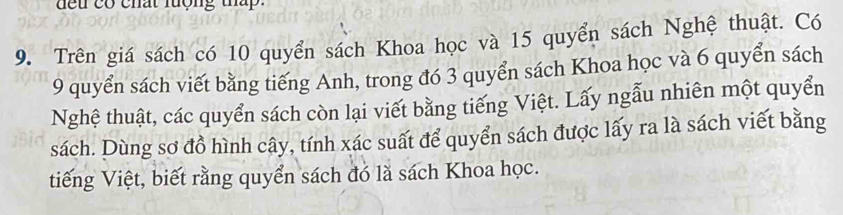 deu có chất lượng tháp. 
9. Trên giá sách có 10 quyển sách Khoa học và 15 quyển sách Nghệ thuật. Có
9 quyển sách viết bằng tiếng Anh, trong đó 3 quyển sách Khoa học và 6 quyển sách 
Nghệ thuật, các quyển sách còn lại viết bằng tiếng Việt. Lấy ngẫu nhiên một quyển 
sách. Dùng sơ đồ hình cây, tính xác suất để quyển sách được lấy ra là sách viết bằng 
tiếng Việt, biết rằng quyển sách đó là sách Khoa học.