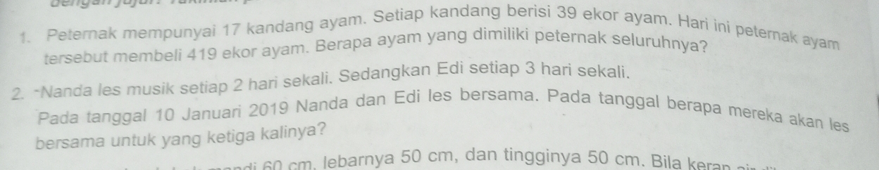 gengan
1. Peternak mempunyai 17 kandang ayam. Setiap kandang berisi 39 ekor ayam. Hari ini peternak ayam
tersebut membeli 419 ekor ayam. Berapa ayam yang dimiliki peternak seluruhnya?
2. -Nanda les musik setiap 2 hari sekali. Sedangkan Edi setiap 3 hari sekali.
Pada tanggal 10 Januari 2019 Nanda dan Edi les bersama. Pada tanggal berapa mereka akan les
bersama untuk yang ketiga kalinya?
s ebarnya 50 cm, dan tingginya 50 cm. Bila e