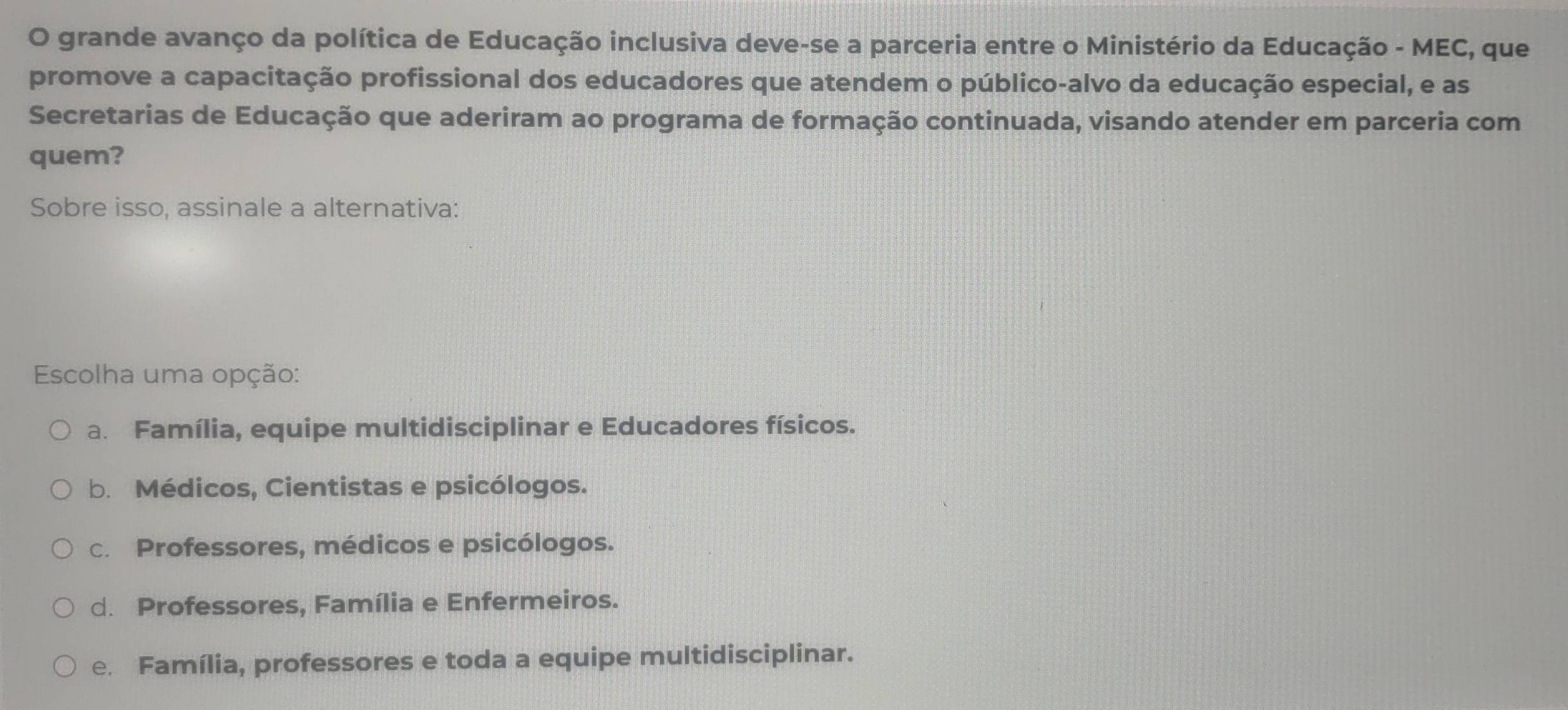 grande avanço da política de Educação inclusiva deve-se a parceria entre o Ministério da Educação - MEC, que
promove a capacitação profissional dos educadores que atendem o público-alvo da educação especial, e as
Secretarias de Educação que aderiram ao programa de formação continuada, visando atender em parceria com
quem?
Sobre isso, assinale a alternativa:
Escolha uma opção:
a. Família, equipe multidisciplinar e Educadores físicos.
b. Médicos, Cientistas e psicólogos.
c. Professores, médicos e psicólogos.
d. Professores, Família e Enfermeiros.
e. Família, professores e toda a equipe multidisciplinar.