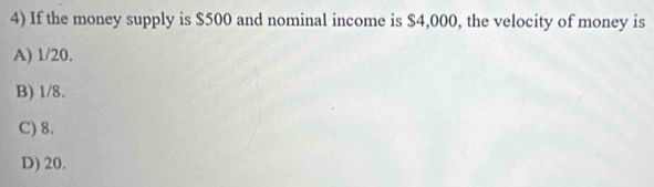 If the money supply is $500 and nominal income is $4,000, the velocity of money is
A) 1/20.
B) 1/8.
C) 8.
D) 20.