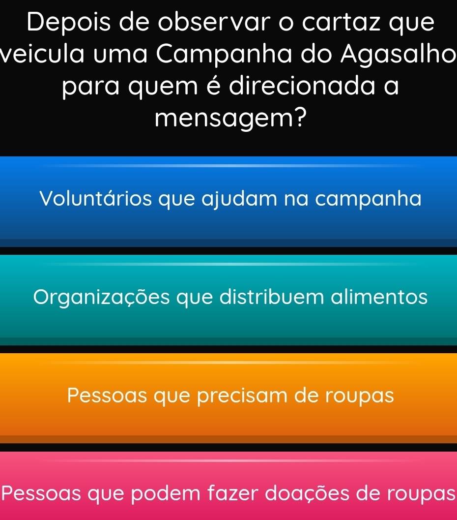 Depois de observar o cartaz que
veicula uma Campanha do Agasalho
para quem é direcionada a
mensagem?
Voluntários que ajudam na campanha
Organizações que distribuem alimentos
Pessoas que precisam de roupas
Pessoas que podem fazer doações de roupas