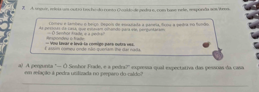 A seguir, releia um outro trecho do conto O caldo de pedra e, com base nele, responda aos itens. 
Comeu e lambeu o beiço. Depois de esvaziada a panela, ficou a pedra no fundo. 
As pessoas da casa, que estavam olhando para ele, perguntaram: 
— Ô Senhor Frade, e a pedra? 
Respondeu o frade: 
— Vou lavar e levá-la comigo para outra vez. 
E assim comeu onde não queriam lhe dar nada. 
a) A pergunta "— Ô Senhor Frade, e a pedra?” expressa qual expectativa das pessoas da casa 
em relação à pedra utilizada no preparo do caldo? 
_