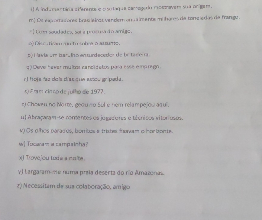 A indumentária diferente e o sotaque carregado mostravam sua origem. 
m) Os exportadores brasileiros vendem anualmente milhares de toneladas de frango. 
n) Com saudades, saí à procura do amigo. 
o) Discutiram muito sobre o assunto. 
p) Havia um barulho ensurdecedor de britadeira. 
q) Deve haver muitos candidatos para esse emprego. 
r) Hoje faz dois dias que estou gripada. 
s) Eram cinco de julho de 1977. 
t) Choveu no Norte, geou no Sul e nem relampejou aqui. 
u) Abraçaram-se contentes os jogadores e técnicos vitoriosos. 
v) Os olhos parados, bonitos e tristes fixavam o horizonte. 
w) Tocaram a campainha? 
x) Trovejou toda a noite. 
y) Largaram-me numa praia deserta do rio Amazonas. 
z) Necessitam de sua colaboração, amigo