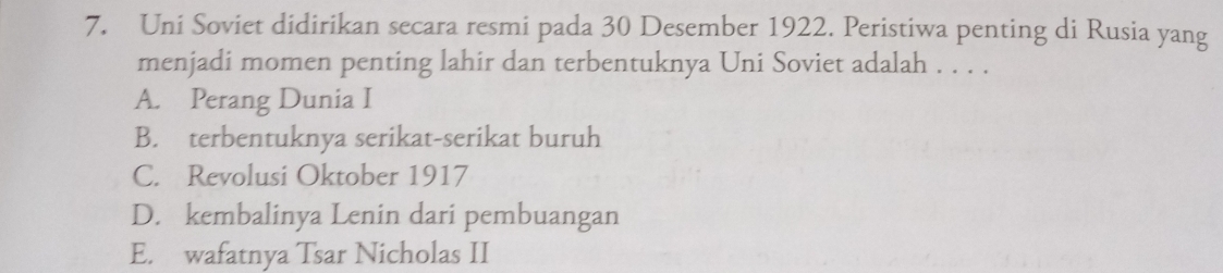 Uni Soviet didirikan secara resmi pada 30 Desember 1922. Peristiwa penting di Rusia yang
menjadi momen penting lahir dan terbentuknya Uni Soviet adalah . . . .
A. Perang Dunia I
B. terbentuknya serikat-serikat buruh
C. Revolusi Oktober 1917
D. kembalinya Lenin dari pembuangan
E. wafatnya Tsar Nicholas II