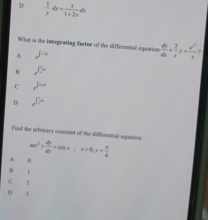 D  1/y dy= x/1+2x dx
What is the integrating factor of the differential equation  dy/dx + 2/x y=frac e^(x^2)x ?
A e^(∈t x^2)dx
B e^(∈t frac 2)xdx
C e^(∈t 2xdx)
D e^(∈t frac 1)xdx
Find the arbitrary constant of the differential equation
sec^2y dy/dx =cos x; x=0, y= π /4 
A 0
B 1
C 2
D 3