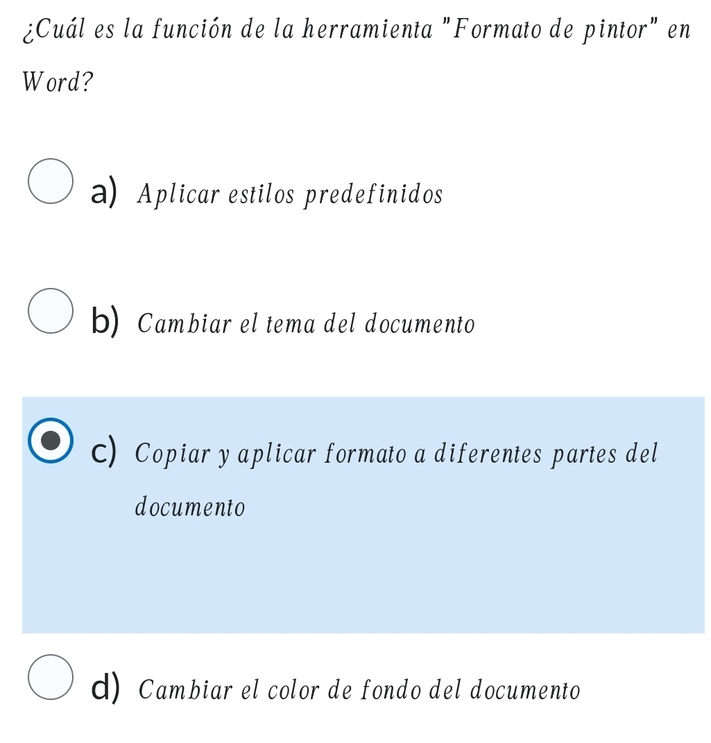 ¿Cuál es la función de la herramienta "Formato de pintor" en
Word?
a) Aplicar estilos predefinidos
b) Cambiar el tema del documento
C) Copiar y aplicar formato a diferentes partes del
documento
d) Cambiar el color de fondo del documento