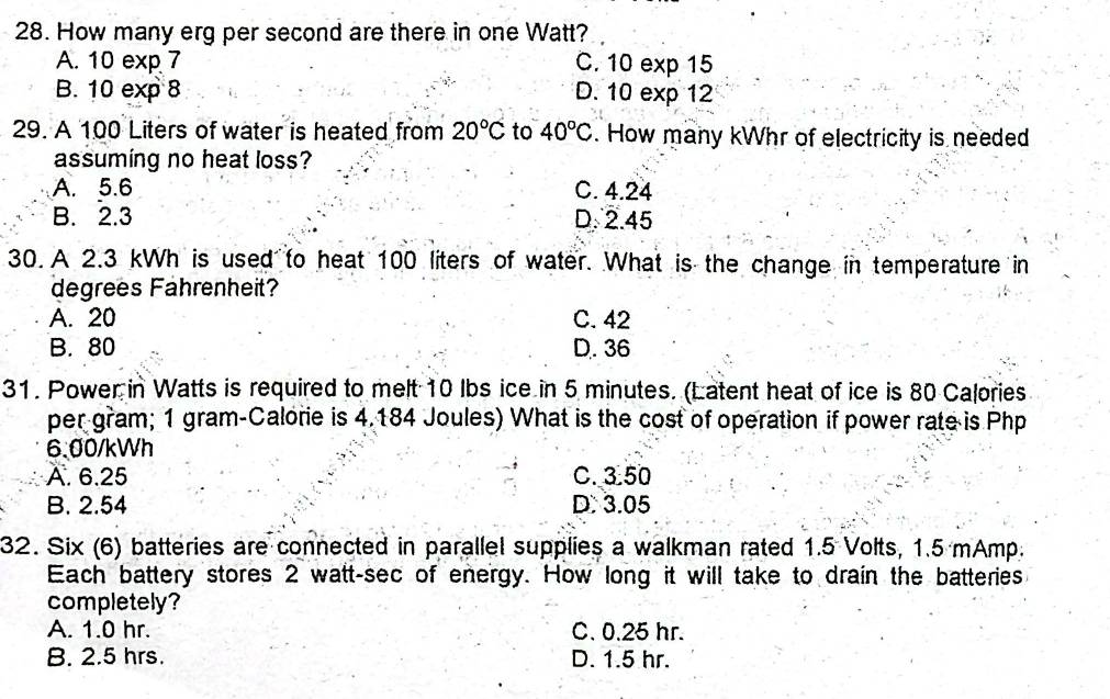 How many erg per second are there in one Watt?
A. 10 exp 7 C. 10 exp 15
B. 10 exp 8 D. 10 exp 12
29. A 100 Liters of water is heated from 20°C to 40°C. How many kWhr of electricity is needed
assuming no heat loss?
A. 5.6 C. 4.24
B. 2.3 D. 2.45
30. A 2.3 kWh is used to heat 100 liters of water. What is the change in temperature in
degrees Fahrenheit?
A. 20 C. 42
B. 80 D. 36
31. Power in Watts is required to melt 10 lbs ice in 5 minutes. (Latent heat of ice is 80 Calories
per gram; 1 gram -Calorie is 4.184 Joules) What is the cost of operation if power rate is Php
6.00/kWh
A. 6.25 C. 3.50
B. 2.54 D: 3.05
32. Six (6) batteries are connected in parallel supplies a walkman rated 1.5 Volts, 1.5 mAmp.
Each battery stores 2 watt-sec of energy. How long it will take to drain the batteries
completely?
A. 1.0 hr. C. 0.25 hr.
B. 2.5 hrs. D. 1.5 hr.