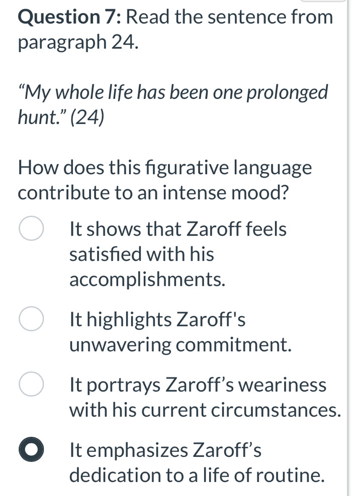 Read the sentence from
paragraph 24.
“My whole life has been one prolonged
hunt.” (24)
How does this figurative language
contribute to an intense mood?
It shows that Zaroff feels
satisfed with his
accomplishments.
It highlights Zaroff's
unwavering commitment.
It portrays Zaroff’s weariness
with his current circumstances.
It emphasizes Zaroff’s
dedication to a life of routine.