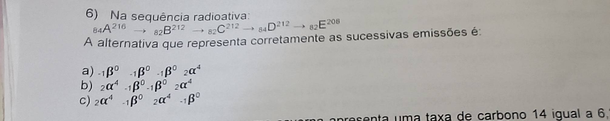 Na sequência radioativa:
84A^(216)to 82B^(212)to 82C^(212)to 84D^(212)to 82E^(208)
A alternativa que representa corretamente as sucessivas emissões é:
a) -1beta^0-1beta^0-1beta^02alpha^4
b) _2alpha^4-_1beta^0-_1beta^0_2alpha^4
c) 2alpha^4-1beta^02alpha^4-1beta^0
esenta uma taxa de carbono 14 igual a 6.