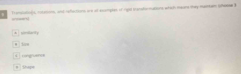 Translations, rotations, and reflections are all examples of rigid transformations which means they maintain: (choose 3
answers)
A similarity
@ Size
c congruence
D Shape