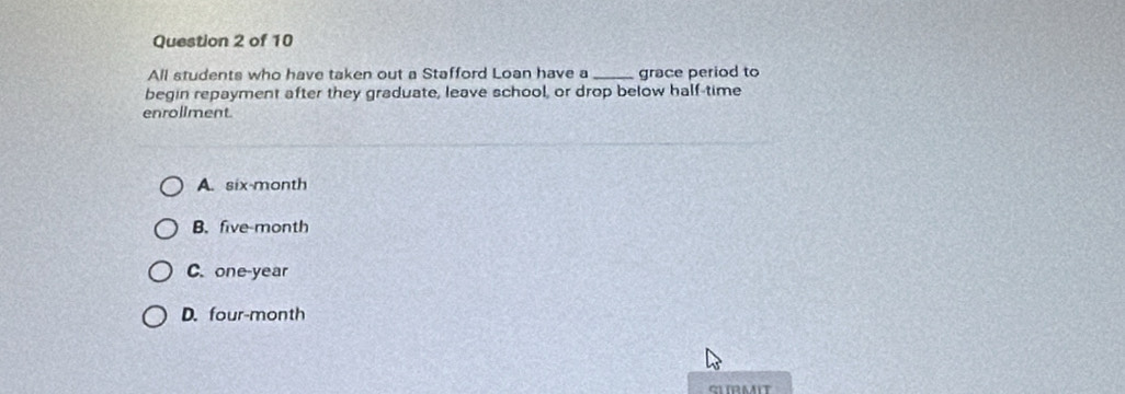 All students who have taken out a Stafford Loan have a _grace period to
begin repayment after they graduate, leave school, or drop below half-time
enrollment
A. six-month
B. five-month
C. one-year
D. four-month
SLIRMIT