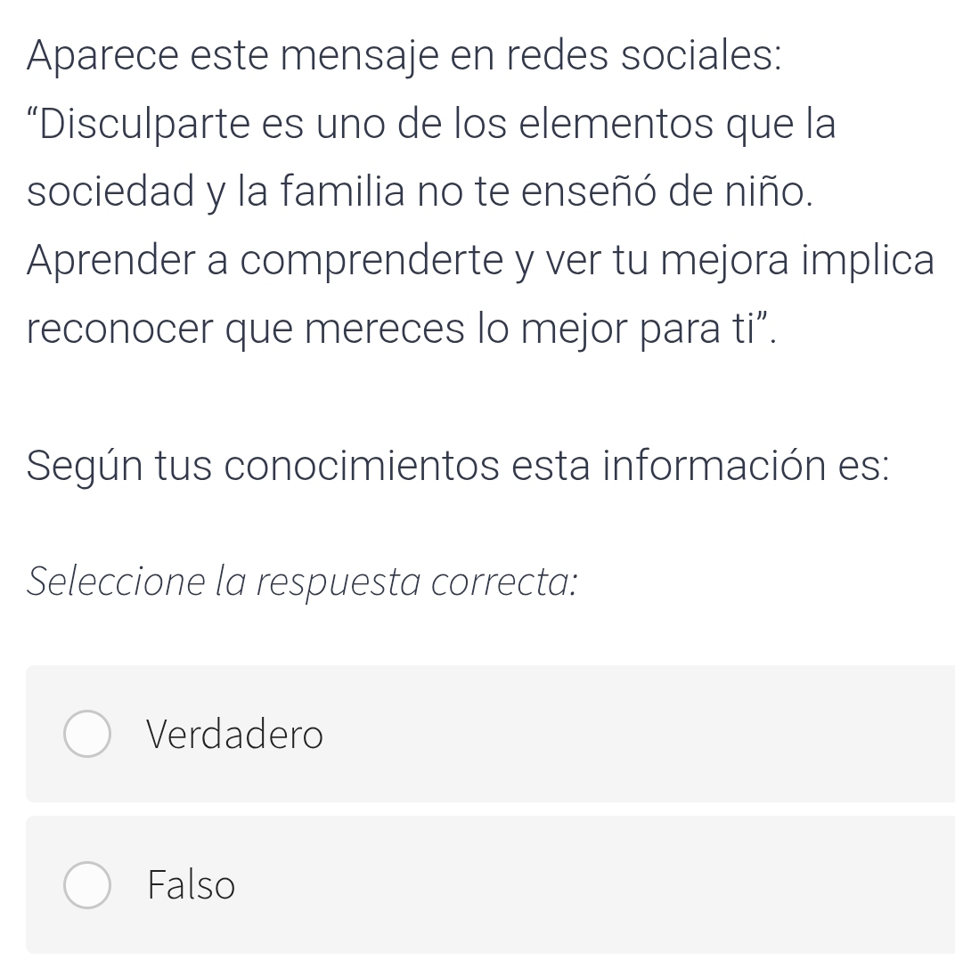 Aparece este mensaje en redes sociales:
“Disculparte es uno de los elementos que la
sociedad y la familia no te enseñó de niño.
Aprender a comprenderte y ver tu mejora implica
reconocer que mereces lo mejor para ti”.
Según tus conocimientos esta información es:
Seleccione la respuesta correcta:
Verdadero
Falso