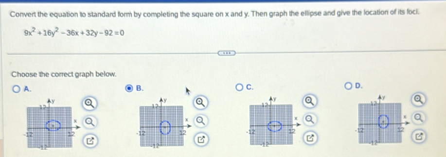 Convert the equation to standard form by completing the square on x and y. Then graph the ellipse and give the location of its foci.
9x^2+16y^2-36x+32y-92=0
Choose the correct graph below. 
A. 
B. 
C. 
D.