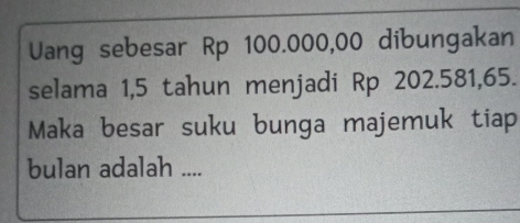 Uang sebesar Rp 100.000,00 dibungakan 
selama 1,5 tahun menjadi Rp 202.581,65. 
Maka besar suku bunga majemuk tiap 
bulan adalah ....