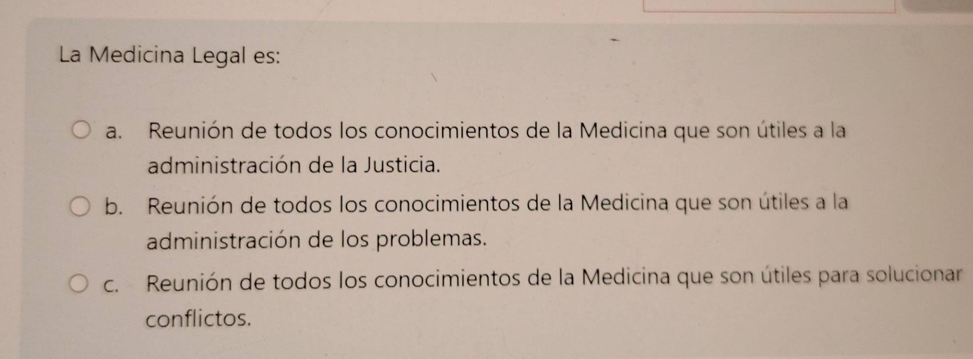 La Medicina Legal es:
a. Reunión de todos los conocimientos de la Medicina que son útiles a la
administración de la Justicia.
b. Reunión de todos los conocimientos de la Medicina que son útiles a la
administración de los problemas.
c. Reunión de todos los conocimientos de la Medicina que son útiles para solucionar
conflictos.