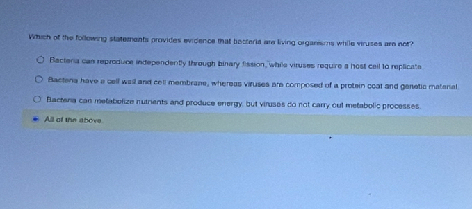 Which of the following statements provides evidence that bacteria are living organisms while viruses are not?
Bacteria can reproduce independently through binary fission, while viruses require a host ceil to replicate.
Bacteria have a cell wall and cell membrane, whereas viruses are composed of a protein coat and genetic material.
Bacteria can metabolize nutrients and produce energy, but viruses do not carry out metabolic processes.
All of the above