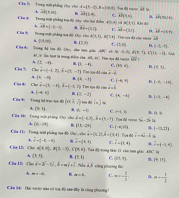 âu 3: Trong mặt phẳng Oxy cho A=(5;-2),B=(10;8). Tọa độ vectơ vector AB là:
A. overline AB(5;10). B. overline AB(2;4). C. overline AB(5;6). D. overline AB(50;16).
Câu 4: Trong mặt phẳng toạ độ Oxy cho hai điểm A(1;4) và B(3;5). Khi đó:
A. overline AB=(-2;-1). B. overline BA=(1;2). C. overline AB=(2;1). D. overline AB=(4;9).
Câu 5: Trong mặt phẳng tọa độ Oxy cho A(5;3),B(7;8). Tim tọa độ của véctơ overline AB
A. (15;10). B. (2;5). C. (2;6). D. (-2;-5).
Câu 6: Trong hệ tọa độ Oxy, cho tam giác ABC có A(-3;-5),B(9;7),C(11;-1). Gọi
M, N lần lượt là trung điểm của AB, AC. Tìm tọa độ vectơ overline MN ?
A. (2;-8). B. (1;-4). C. (10;6). D. (5;3).
Câu 7: Cho vector a=(-1;2),vector b=(5;-7) Tim tọa độ của vector a-vector b.
A. (6;-9) B. (4;-5) C. (-6;9) D. (-5;-14).
Câu 8: Cho vector a=(3;-4),vector b=(-1;2) Tim tọa độ của vector a+vector b.
A. (-4;6) B. (2;-2) C. (4;-6) D. (-3;-8)
Câu 9: Trong hệ trục tọa độ (O;vector i;vector j) tọa độ overline i+overline j là:
A. (0;1). B. (1;-1) C. (-1;1) D. (1;1)
Câu 10: Trong mặt phẳng Oxy cho vector a=(-1;3),vector b=(5;-7).  Tọa độ vectơ 3vector a-2vector b là:
A. (6;-19). B. (13;-29). C. (-6;10). D. (-13;23).
Câu 11: Trong mặt phẳng tọa độ Oxy , cho vector a=(1;2),vector b=(3;4). Tọa độ vector c=4vector a-vector b là
A. overline c=(-1;-4). B. overline c=(4;1). C. vector c=(1;4). D. overline c=(-1;4).
Câu 12: Cho A(4;0),B(2;-3),C(9;6). Tọa độ trọng tâm G của tam giác ABC là:
A. (3;5). B. (5;1). C. (15;9). D. (9;15).
Câu 13: Cho vector a=2vector i-3vector j,vector b=mvector j+vector i. Nếu vector a,vector b cùng phương thì:
A. m=-6. B. m=6. C. m=- 2/3 . D. m=- 3/2 .
Câu 14: Hai vectơ nào có toạ độ sau đây là cùng phương?